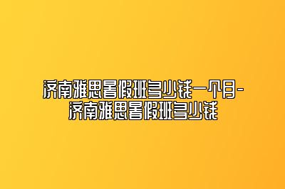 济南雅思暑假班多少钱一个月-济南雅思暑假班多少钱