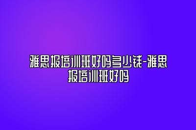 雅思报培训班好吗多少钱-雅思报培训班好吗