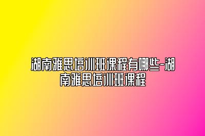 湖南雅思培训班课程有哪些-湖南雅思培训班课程