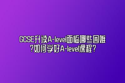 GCSE升读A-level面临哪些困难?如何学好A-level课程?