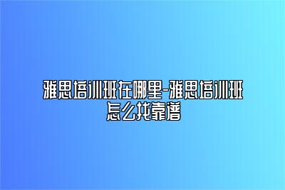雅思培训班在哪里-雅思培训班怎么找靠谱