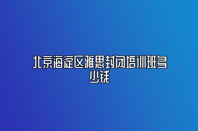 北京海淀区雅思封闭培训班多少钱