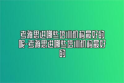 考雅思进哪些培训机构最好的呢-考雅思进哪些培训机构最好的