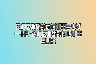 徐汇区雅思封闭培训班多少钱一个月-徐汇区雅思封闭培训班多少钱