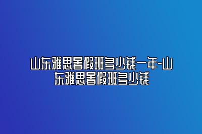 山东雅思暑假班多少钱一年-山东雅思暑假班多少钱