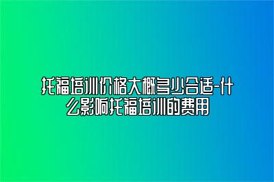 托福培训价格大概多少合适-什么影响托福培训的费用