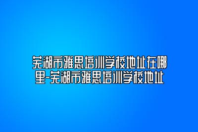芜湖市雅思培训学校地址在哪里-芜湖市雅思培训学校地址