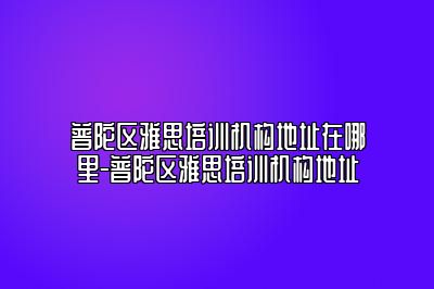 普陀区雅思培训机构地址在哪里-普陀区雅思培训机构地址