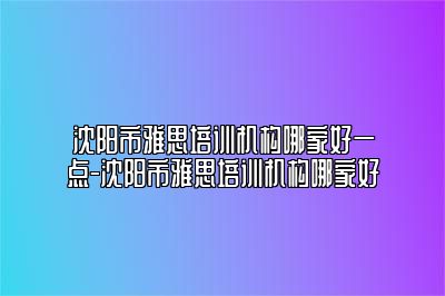 沈阳市雅思培训机构哪家好一点-沈阳市雅思培训机构哪家好