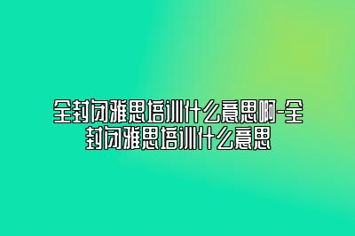 全封闭雅思培训什么意思啊-全封闭雅思培训什么意思