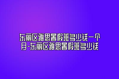 东丽区雅思暑假班多少钱一个月-东丽区雅思暑假班多少钱