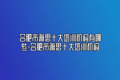 合肥市雅思十大培训机构有哪些-合肥市雅思十大培训机构