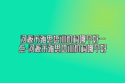 河源市雅思培训机构哪个好一点-河源市雅思培训机构哪个好