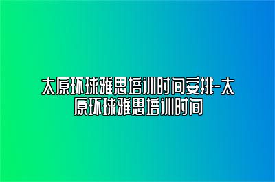 太原环球雅思培训时间安排-太原环球雅思培训时间
