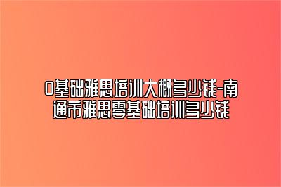 0基础雅思培训大概多少钱-南通市雅思零基础培训多少钱