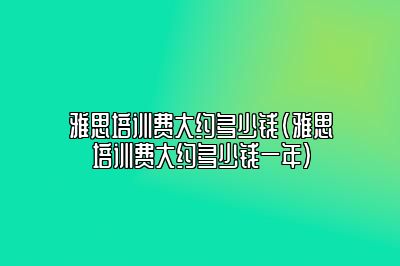 雅思培训费大约多少钱(雅思培训费大约多少钱一年)