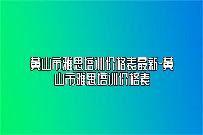 黄山市雅思培训价格表最新-黄山市雅思培训价格表