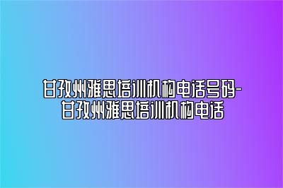 甘孜州雅思培训机构电话号码-甘孜州雅思培训机构电话