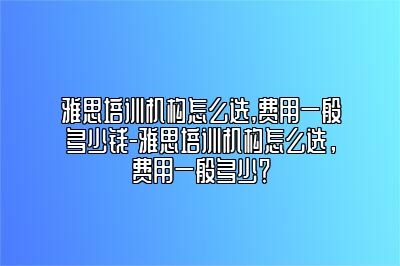 雅思培训机构怎么选,费用一般多少钱-雅思培训机构怎么选，费用一般多少？