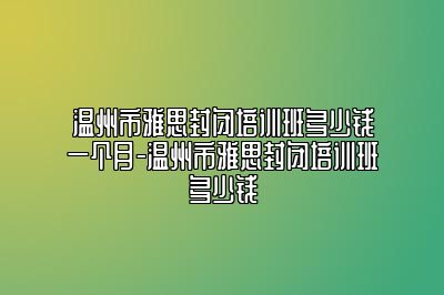 温州市雅思封闭培训班多少钱一个月-温州市雅思封闭培训班多少钱