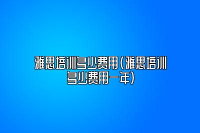 雅思培训多少费用(雅思培训多少费用一年)