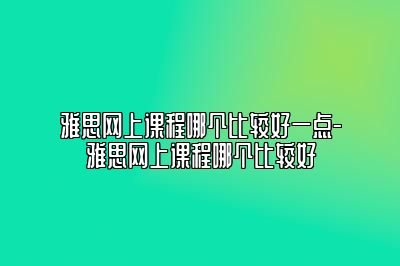 雅思网上课程哪个比较好一点-雅思网上课程哪个比较好