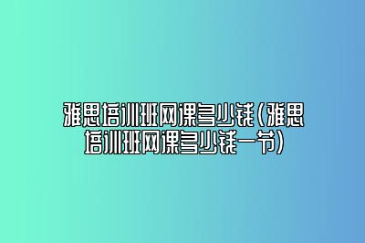 雅思培训班网课多少钱(雅思培训班网课多少钱一节)