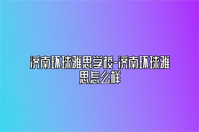 济南环球雅思学校-济南环球雅思怎么样