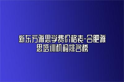 新东方雅思学费价格表-合肥雅思培训机构排名榜