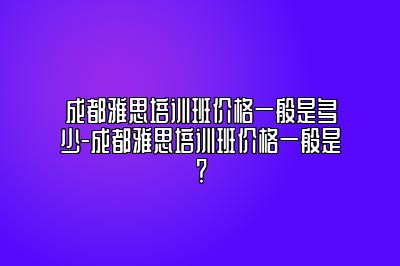 成都雅思培训班价格一般是多少-成都雅思培训班价格一般是？