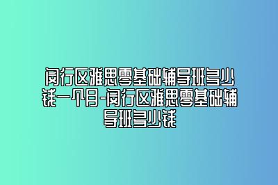 闵行区雅思零基础辅导班多少钱一个月-闵行区雅思零基础辅导班多少钱