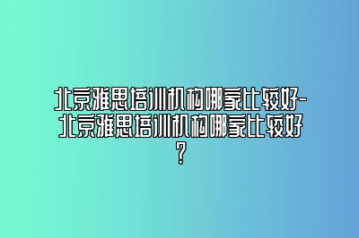 北京雅思培训机构哪家比较好-北京雅思培训机构哪家比较好？