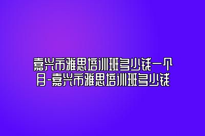 嘉兴市雅思培训班多少钱一个月-嘉兴市雅思培训班多少钱