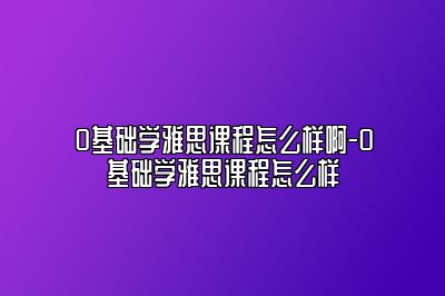 0基础学雅思课程怎么样啊-0基础学雅思课程怎么样