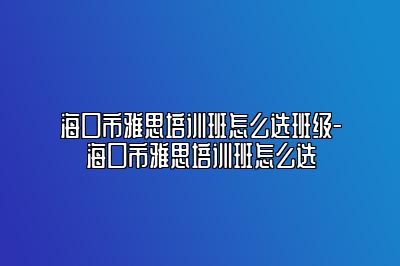 海口市雅思培训班怎么选班级-海口市雅思培训班怎么选