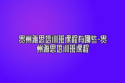 贵州雅思培训班课程有哪些-贵州雅思培训班课程