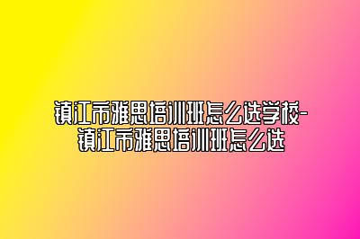 镇江市雅思培训班怎么选学校-镇江市雅思培训班怎么选