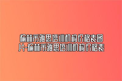 榆林市雅思培训机构价格表图片-榆林市雅思培训机构价格表