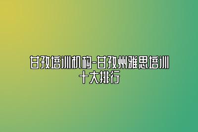 甘孜培训机构-甘孜州雅思培训十大排行