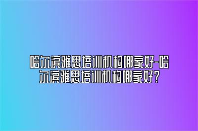 哈尔滨雅思培训机构哪家好-哈尔滨雅思培训机构哪家好？