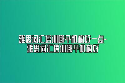 雅思词汇培训哪个机构好一点-雅思词汇培训哪个机构好