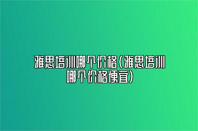 雅思培训哪个价格(雅思培训哪个价格便宜)