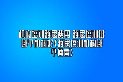 机构培训雅思费用 雅思培训班哪个机构好(雅思培训机构哪个便宜)