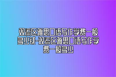 双流区雅思口语写作学费一般多少钱-双流区雅思口语写作学费一般多少