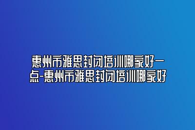 惠州市雅思封闭培训哪家好一点-惠州市雅思封闭培训哪家好