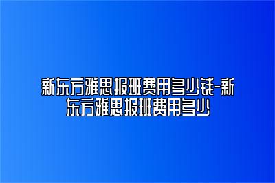 新东方雅思报班费用多少钱-新东方雅思报班费用多少