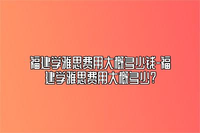 福建学雅思费用大概多少钱-福建学雅思费用大概多少?