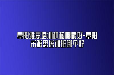 阜阳雅思培训机构哪家好-阜阳市雅思培训班哪个好