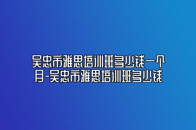 吴忠市雅思培训班多少钱一个月-吴忠市雅思培训班多少钱