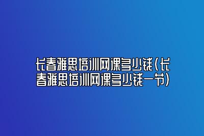 长春雅思培训网课多少钱(长春雅思培训网课多少钱一节)